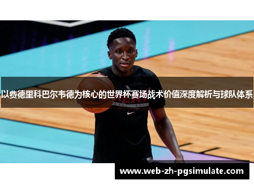 以费德里科巴尔韦德为核心的世界杯赛场战术价值深度解析与球队体系 以费德里科巴尔韦德为核心的世界杯赛场战术价值深度解析与球队体系