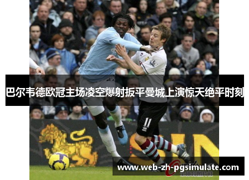 巴尔韦德欧冠主场凌空爆射扳平曼城上演惊天绝平时刻