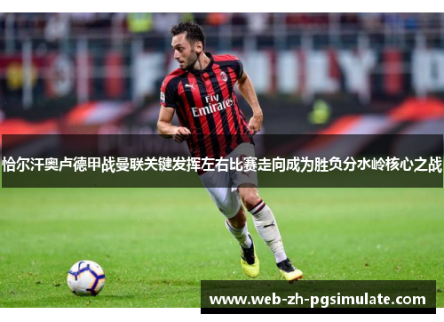 恰尔汗奥卢德甲战曼联关键发挥左右比赛走向成为胜负分水岭核心之战